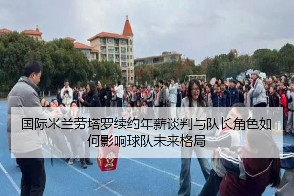国际米兰劳塔罗续约年薪谈判与队长角色如何影响球队未来格局