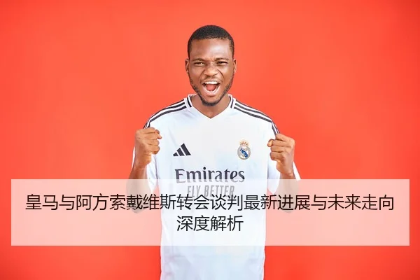 皇马与阿方索戴维斯转会谈判最新进展与未来走向深度解析