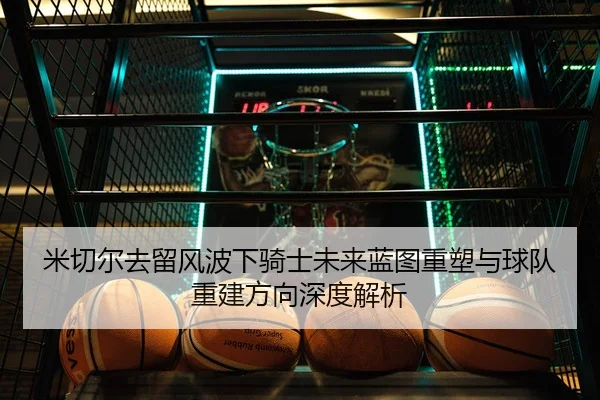 米切尔去留风波下骑士未来蓝图重塑与球队重建方向深度解析