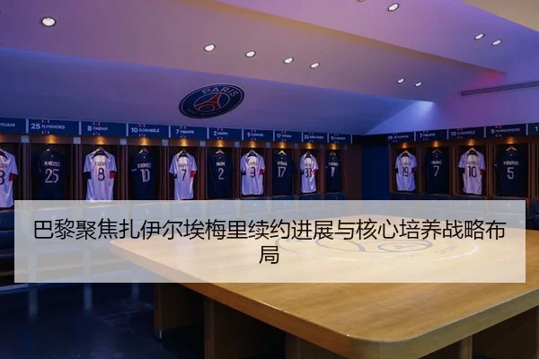 巴黎聚焦扎伊尔埃梅里续约进展与核心培养战略布局