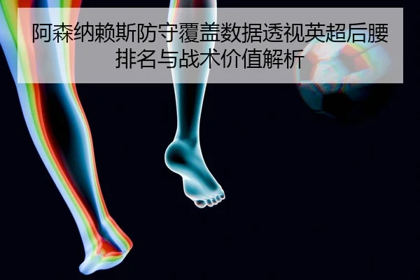 阿森纳赖斯防守覆盖数据透视英超后腰排名与战术价值解析