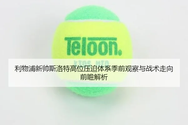 利物浦新帅斯洛特高位压迫体系季前观察与战术走向前瞻解析