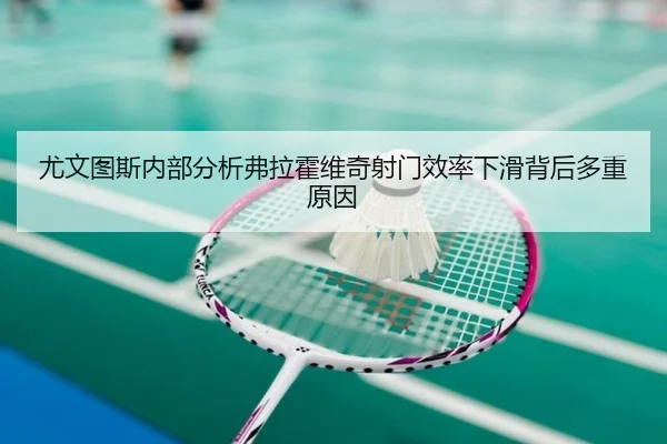 尤文图斯内部分析弗拉霍维奇射门效率下滑背后多重原因 - kaiyun