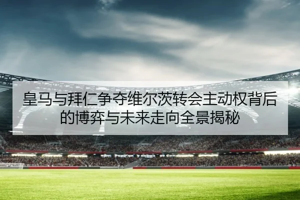 皇马与拜仁争夺维尔茨转会主动权背后的博弈与未来走向全景揭秘 - kaiyun